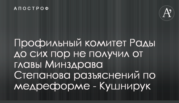 Профільний комітет Ради досі не отримав від голови МОЗ Степанова пояснень щодо медреформи - Кушнірук