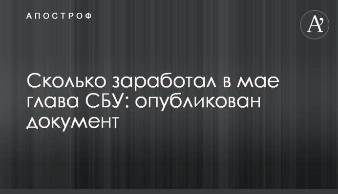 Скільки заробив в травні глава СБУ: опубліковано документ