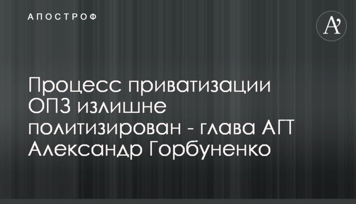 Процесс приватизации ОПЗ излишне политизирован - глава АГТ Александр Горбуненко