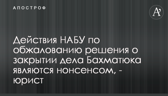 Действия НАБУ по обжалованию решения о закрытии дела Бахматюка являются нонсенсом, - юрист