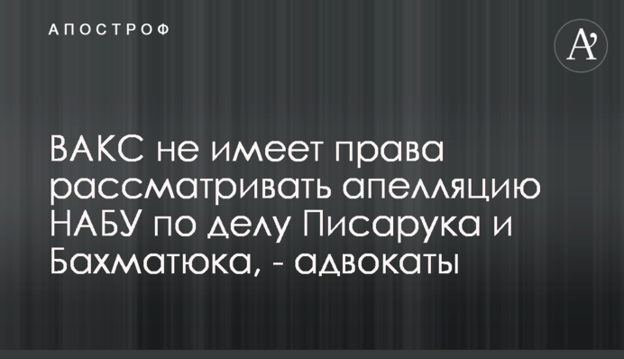 ВАКС не має права розглядати апеляцію НАБУ у справі Пісарука і Бахматюка, - адвокати