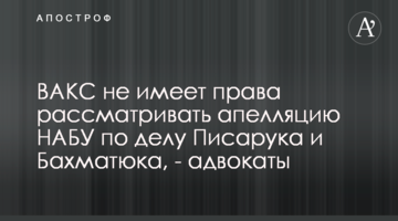 ВАКС не имеет права рассматривать апелляцию НАБУ по делу Писарука и Бахматюка, - адвокаты