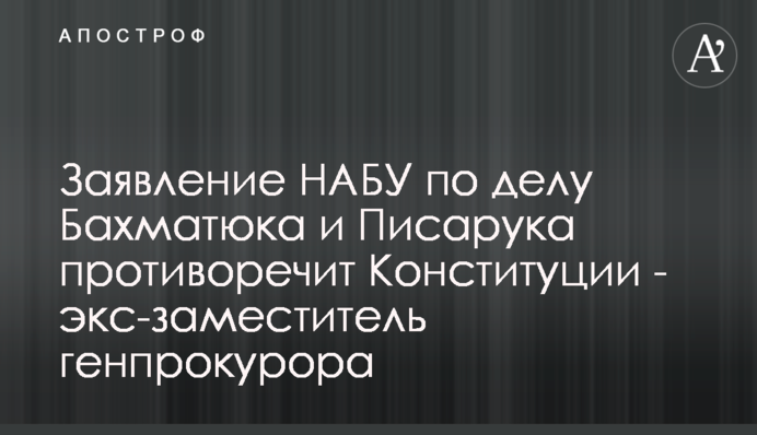 Заявление НАБУ по делу Бахматюка и Писарука противоречит Конституции - экс-заместитель генпрокурора