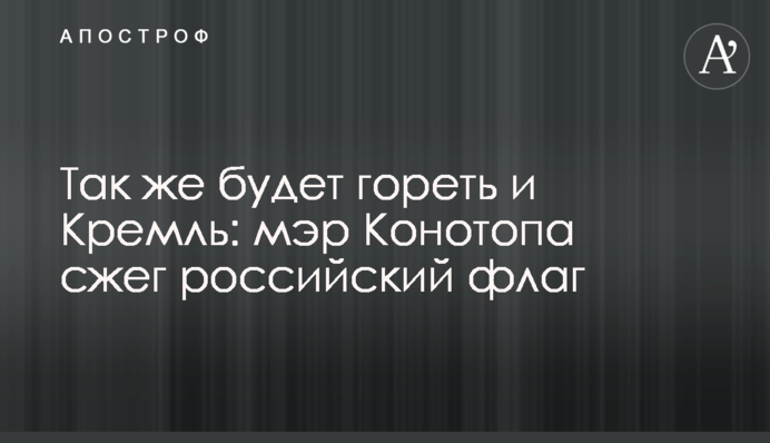 Так само буде горіти і Кремль: мер Конотопа спалив російський прапор