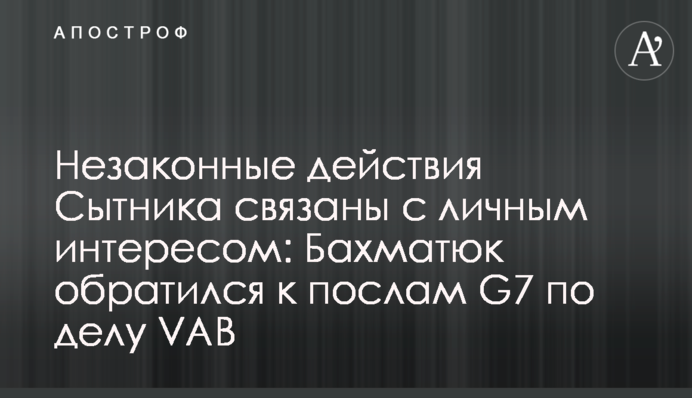 Незаконные действия Сытника связаны с личным интересом: Бахматюк обратился к послам G7 по делу VAB