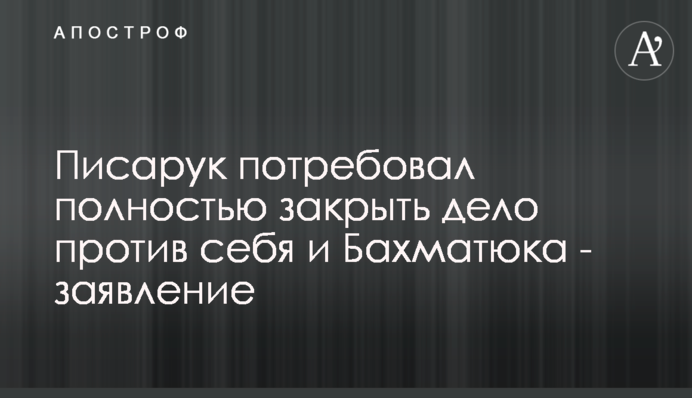 Писарук вимагає повністю закрити справу проти нього і Бахматюка - заява