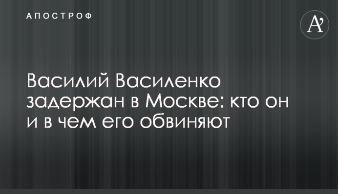 Василий Василенко задержан в Москве: кто он и в чем его обвиняют