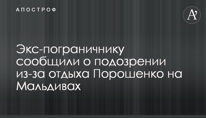 Екс-прикордоннику повідомили про підозру через відпочинок Порошенка на Мальдівах