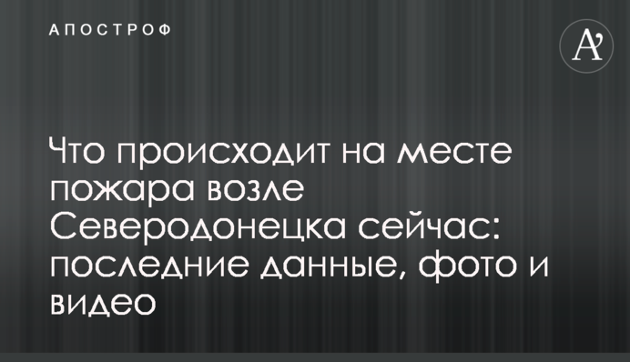 Что происходит на месте пожара возле Северодонецка сейчас: последние данные, фото и видео