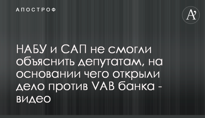 НАБУ і САП не змогли пояснити депутатам, на підставі чого відкрили справу проти VAB банку - відео
