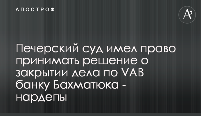Печерський суд мав право приймати рішення щодо закриття справи по VAB банку Бахматюка - нардепи
