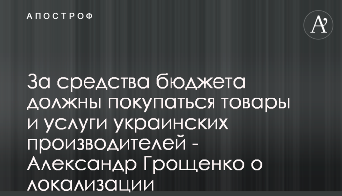 За средства бюджета должны покупаться товары и услуги украинских производителей - Александр Грощенко о локализации