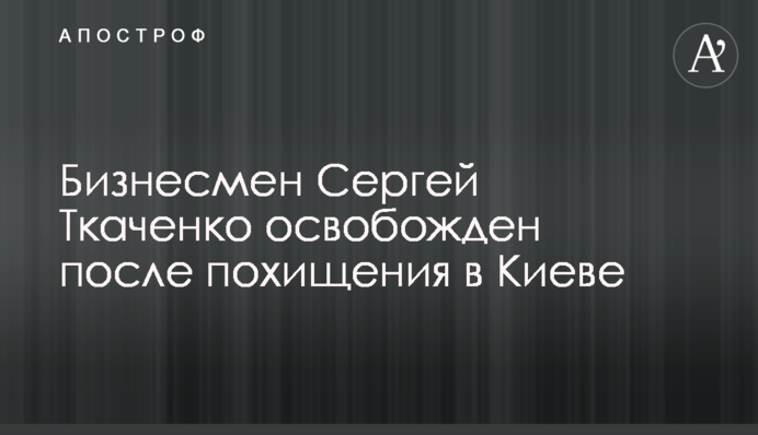 Бизнесмен Сергей Ткаченко освобожден после похищения в Киеве