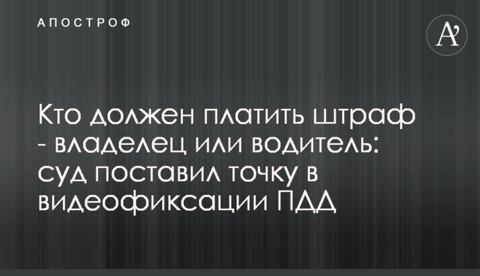 Кто должен платить  - владелец или водитель: суд поставил точку в видеофиксации нарушений ПДД