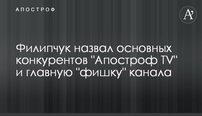 Філіпчук назвав основних конкурентів "Апостроф TV" і головну "фішку" каналу