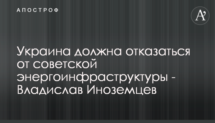 Україна повинна відмовитися від радянської енергоінфраструктури - Владислав Іноземцев