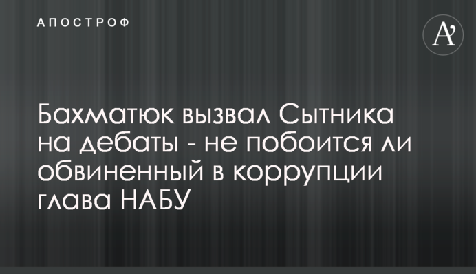 Бахматюк вызвал Сытника на дебаты - не побоится ли обвиненный в коррупции глава НАБУ