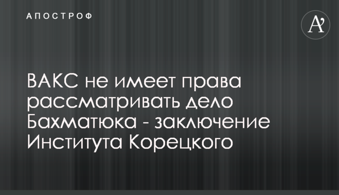 ВАКС не имеет права рассматривать дело Бахматюка - заключение Института Корецкого