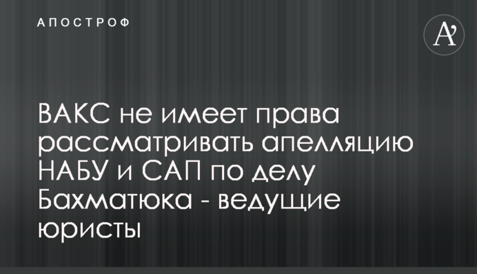 ВАКС не имеет права рассматривать апелляцию НАБУ и САП по делу Бахматюка - ведущие  юристы