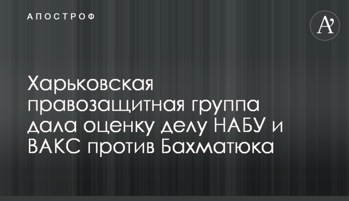 Харьковская правозащитная группа дала оценку делу НАБУ и ВАКС против Бахматюка