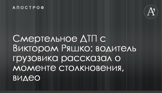 Смертельна ДТП з Віктором Ряшко: водій вантажівки розповів про момент зіткнення, відео