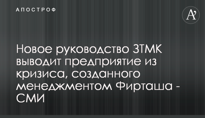 Новое руководство ЗТМК выводит предприятие из кризиса, созданного менеджментом Фирташа - СМИ