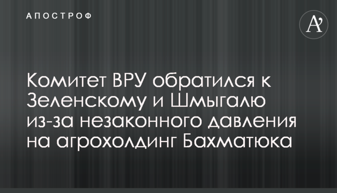 Комитет ВРУ обратился к Зеленскому и Шмыгалю из-за незаконного давления на агрохолдинг Бахматюка