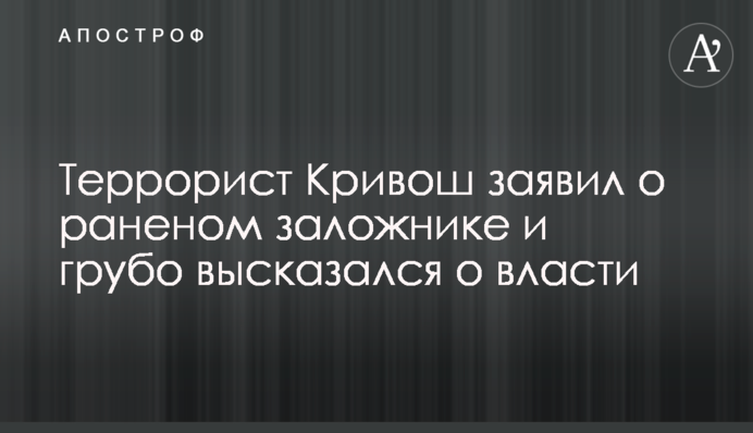 Терорист Кривош заявив про пораненого заручника і грубо висловився про владу