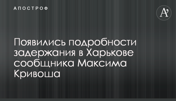 З'явилися подробиці затримання в Харкові спільника Максима Кривоша