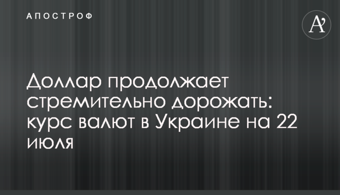 Доллар продолжает стремительно дорожать: курс валют в Украине на 22 июля