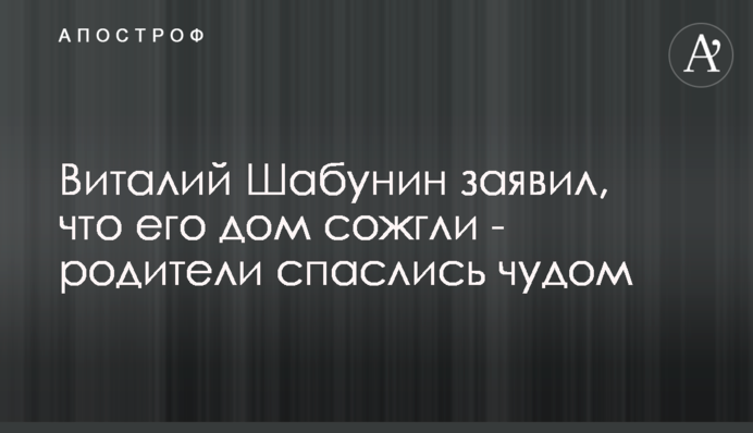 Віталій Шабунін заявив, що його будинок спалили - батьки врятувалися дивом