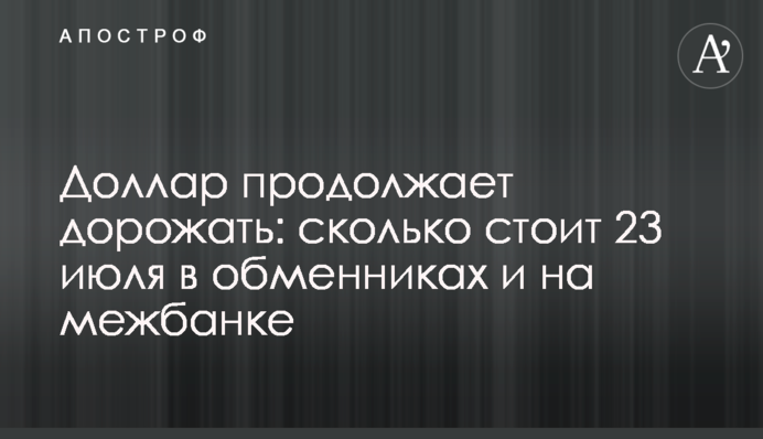 Доллар продолжает дорожать: сколько стоит 23 июля в обменниках и на межбанке