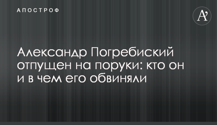 Олександр Погребиський відпущений на поруки: хто він і в чому його звинувачували