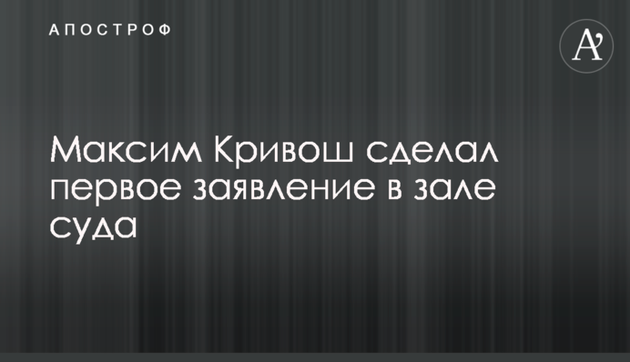 Максим Кривош зробив першу заяву в залі суду