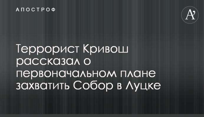 Террорист Кривош рассказал о первоначальном плане захватить Собор в Луцке
