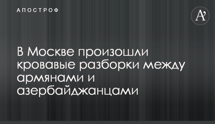 У Москві відбулися криваві розбірки між вірменами і азербайджанцями