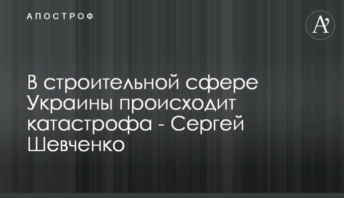 У будівельній сфері України відбувається катастрофа - Сергій Шевченко