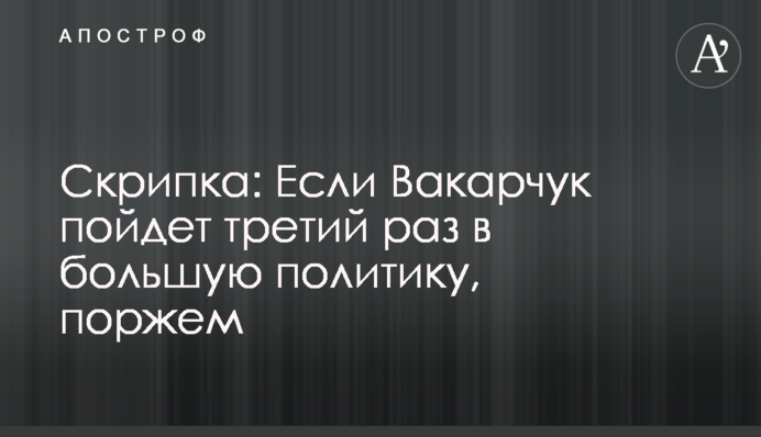 Скрипка: Якщо Вакарчук піде третій раз у велику політику, поржемо