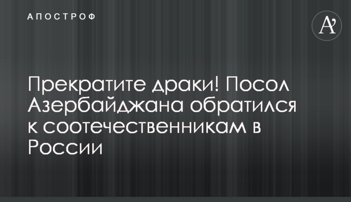Прекратите драки! Посол Азербайджана обратился к соотечественникам в России