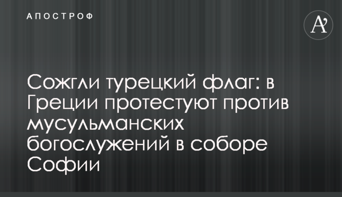 Спалили турецький прапор: в Греції протестують проти мусульманських богослужінь у соборі Софії