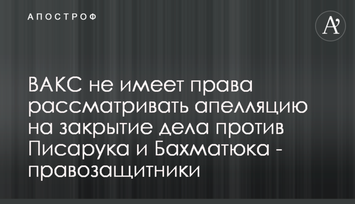 ВАКС не має права розглядати апеляцію на закриття справи проти Писарука і Бахматюка - правозахисники