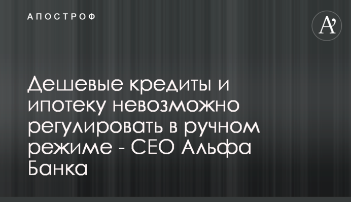 Дешевые кредиты и ипотеку невозможно регулировать в ручном режиме - CEO Альфа Банка