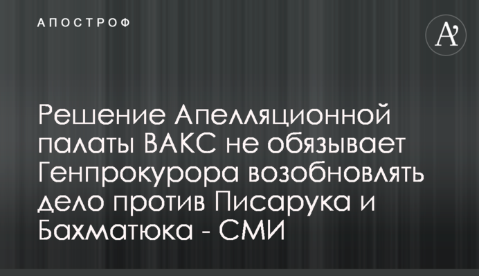 Решение Апелляционной палаты ВАКС не обязывает Генпрокурора возобновлять дело против Писарука и Бахматюка - СМИ