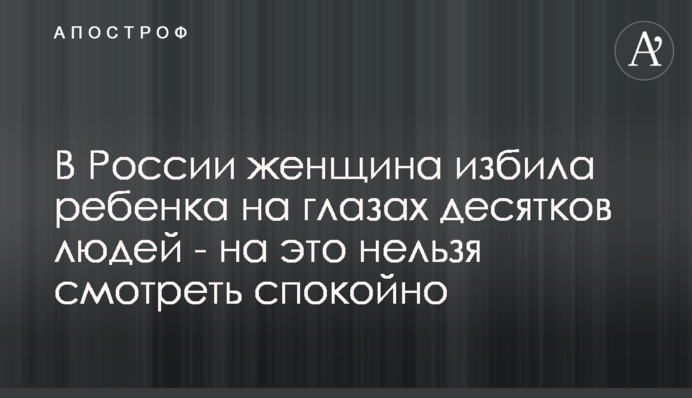 У Росії жінка побила дитину на очах десятків людей - на це не можна дивитися спокійно