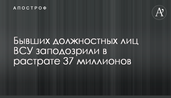 Бывших должностных лиц ВСУ заподозрили в растрате 37 миллионов