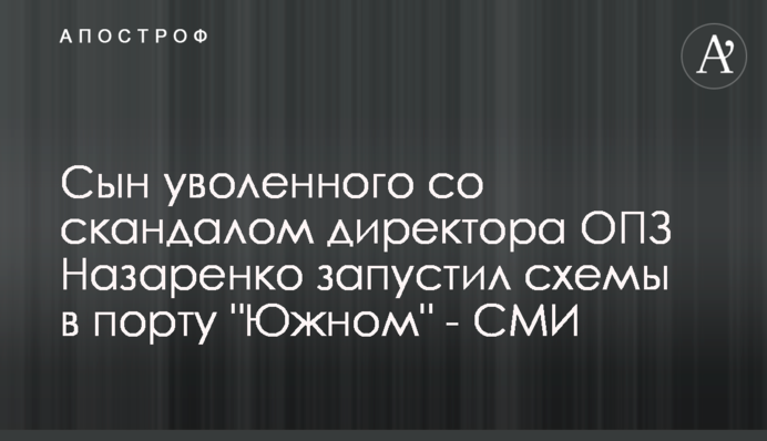 Сын уволенного со скандалом директора ОПЗ Назаренко запустил схемы в порту 