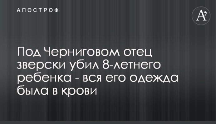 Під Черніговом батько по-звірячому вбив 8-річну дитину - весь його одяг був у крові