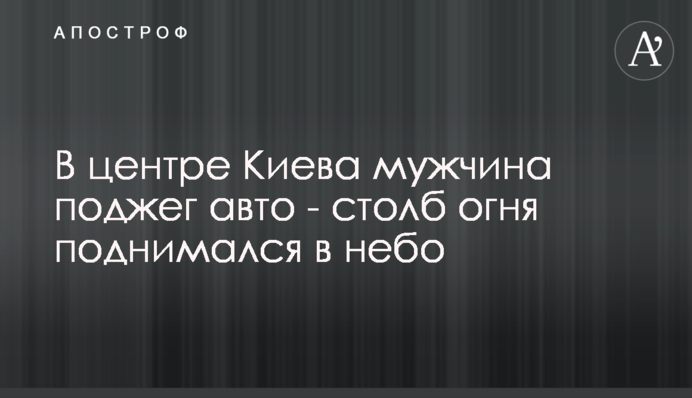 У центрі Києва чоловік підпалив авто - стовп вогню піднімався в небо