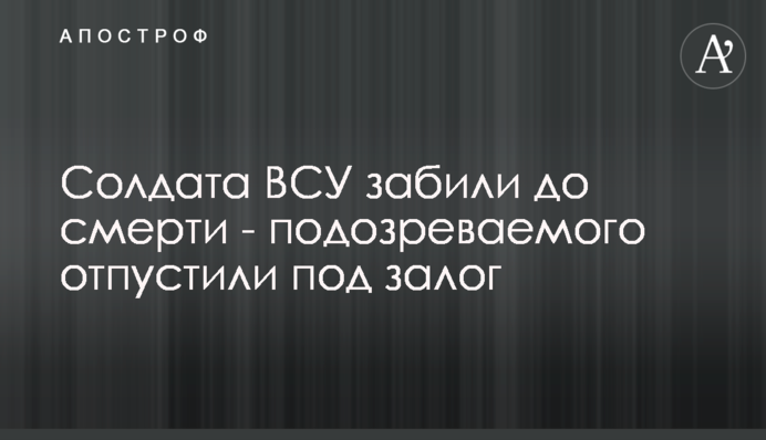 Солдата ВСУ забили до смерти - подозреваемого отпустили под залог