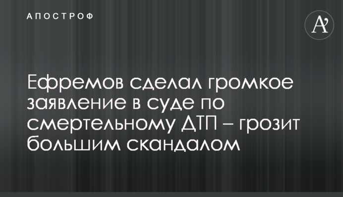 Єфремов зробив гучну заяву в суді по смертельній ДТП - загрожує великим скандалом